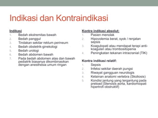 Indikasi dan Kontraindikasi
Indikasi
1. Bedah ekstremitas bawah
2. Bedah panggul
3. Tindakan sekitar rektum perineum
4. Bedah obstetrik-ginekologi
5. Bedah urologi
6. Bedah abdomen bawah
7. Pada bedah abdomen atas dan bawah
pediatrik biasanya dikombinasikan
dengan anesthesia umum ringan
Kontra indikasi absolut:
1. Pasien menolak
2. Hipovolemia berat, syok / renjatan
sepsis
3. Koagulopati atau mendapat terapi anti-
koagulan atau trombositopenia
4. Peningkatan tekanan intracranial (TIK)
Kontra indikasi relatif:
1. Sepsis
2. Infeksi sekitar daerah pungsi
3. Riwayat gangguan neurologis
4. Kelainan anatomi vertebra (Skoliosis)
5. Kondisi jantung yang tergantung pada
preload (Stenosis aorta, kardiomiopati
hipertrofi obstruktif)
 