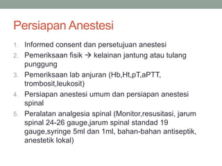 Persiapan Anestesi
1. Informed consent dan persetujuan anestesi
2. Pemeriksaan fisik  kelainan jantung atau tulang
punggung
3. Pemeriksaan lab anjuran (Hb,Ht,pT,aPTT,
trombosit,leukosit)
4. Persiapan anestesi umum dan persiapan anestesi
spinal
5. Peralatan analgesia spinal (Monitor,resusitasi, jarum
spinal 24-26 gauge,jarum spinal standad 19
gauge,syringe 5ml dan 1ml, bahan-bahan antiseptik,
anestetik lokal)
 