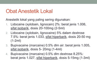 Obat Anestetik Lokal
Anestetik lokal yang paling sering digunakan:
1. Lidocaine (xylobain, lignocain) 2%: berat jenis 1.006,
sifat isobarik, dosis 20-100mg (2-5ml)
2. Lidocaine (xylobain, lignocaine) 5% dalam dextrose
7.5%: berat jenis 1.033, sifat hiperbarik, dosis 20-50 mg
(1-2ml)
3. Bupivacaine (marcaine) 0.5% dlm air: berat jenis 1.005,
sifat isobarik, dosis 5- 20mg (1-4ml)
4. Bupivacaine (marcaine) 0.5% dlm dextrose 8.25%:
berat jenis 1.027, sifat hiperbarik, dosis 5-15mg (1-3ml)
 