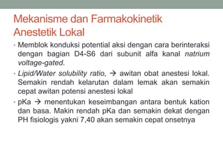Mekanisme dan Farmakokinetik
Anestetik Lokal
• Memblok konduksi potential aksi dengan cara berinteraksi
dengan bagian D4-S6 dari subunit alfa kanal natrium
voltage-gated.
• Lipid/Water solubility ratio,  awitan obat anestesi lokal.
Semakin rendah kelarutan dalam lemak akan semakin
cepat awitan potensi anestesi lokal
• pKa  menentukan keseimbangan antara bentuk kation
dan basa. Makin rendah pKa dan semakin dekat dengan
PH fisiologis yakni 7,40 akan semakin cepat onsetnya
 