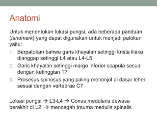 Anatomi
Untuk menentukan lokasi pungsi, ada beberapa panduan
(landmark) yang dapat digunakan untuk menjadi patokan
yaitu:
1. Berpatokan bahwa garis khayalan setinggi krista iliaka
dianggap setinggi L4 atau L4-L5
2. Garis khayalan setinggi margo inferior scapula sesuai
dengan ketinggian T7
3. Prosesus spinosus yang paling menonjol di dasar leher
sesuai dengan vertebrae C7
Lokasi pungsi  L3-L4  Conus medularis dewasa
berakhir di L2  mencegah trauma medulla spinalis
 