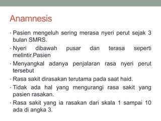 Anamnesis
• Pasien mengeluh sering merasa nyeri perut sejak 3
bulan SMRS.
• Nyeri dibawah pusar dan terasa seperti
melintir.Pasien
• Menyangkal adanya penjalaran rasa nyeri perut
tersebut
• Rasa sakit dirasakan terutama pada saat haid.
• Tidak ada hal yang mengurangi rasa sakit yang
pasien rasakan.
• Rasa sakit yang ia rasakan dari skala 1 sampai 10
ada di angka 3.
 