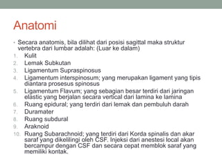 Anatomi
• Secara anatomis, bila dilihat dari posisi sagittal maka struktur
vertebra dari lumbar adalah: (Luar ke dalam)
1. Kulit
2. Lemak Subkutan
3. Ligamentum Supraspinosus
4. Ligamentum interspinosum; yang merupakan ligament yang tipis
diantara prosesus spinosus
5. Ligamentum Flavum; yang sebagian besar terdiri dari jaringan
elastic yang berjalan secara vertical dari lamina ke lamina
6. Ruang epidural; yang terdiri dari lemak dan pembuluh darah
7. Duramater
8. Ruang subdural
9. Araknoid
10. Ruang Subarachnoid; yang terdiri dari Korda spinalis dan akar
saraf yang dikelilingi oleh CSF. Injeksi dari anestesi local akan
bercampur dengan CSF dan secara cepat memblok saraf yang
memiliki kontak.
 