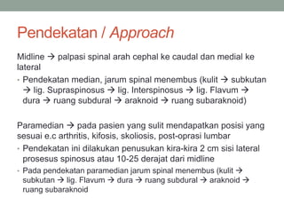 Pendekatan / Approach
Midline  palpasi spinal arah cephal ke caudal dan medial ke
lateral
• Pendekatan median, jarum spinal menembus (kulit  subkutan
 lig. Supraspinosus  lig. Interspinosus  lig. Flavum 
dura  ruang subdural  araknoid  ruang subaraknoid)
Paramedian  pada pasien yang sulit mendapatkan posisi yang
sesuai e.c arthritis, kifosis, skoliosis, post-oprasi lumbar
• Pendekatan ini dilakukan penusukan kira-kira 2 cm sisi lateral
prosesus spinosus atau 10-25 derajat dari midline
• Pada pendekatan paramedian jarum spinal menembus (kulit 
subkutan  lig. Flavum  dura  ruang subdural  araknoid 
ruang subaraknoid
 