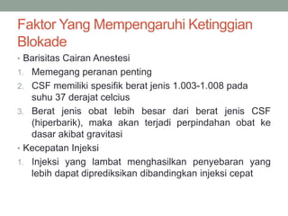 Faktor Yang Mempengaruhi Ketinggian
Blokade
• Barisitas Cairan Anestesi
1. Memegang peranan penting
2. CSF memiliki spesifik berat jenis 1.003-1.008 pada
suhu 37 derajat celcius
3. Berat jenis obat lebih besar dari berat jenis CSF
(hiperbarik), maka akan terjadi perpindahan obat ke
dasar akibat gravitasi
• Kecepatan Injeksi
1. Injeksi yang lambat menghasilkan penyebaran yang
lebih dapat diprediksikan dibandingkan injeksi cepat
 