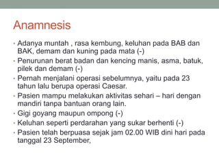 Anamnesis
• Adanya muntah , rasa kembung, keluhan pada BAB dan
BAK, demam dan kuning pada mata (-)
• Penurunan berat badan dan kencing manis, asma, batuk,
pilek dan demam (-)
• Pernah menjalani operasi sebelumnya, yaitu pada 23
tahun lalu berupa operasi Caesar.
• Pasien mampu melakukan aktivitas sehari – hari dengan
mandiri tanpa bantuan orang lain.
• Gigi goyang maupun ompong (-)
• Keluhan seperti perdarahan yang sukar berhenti (-)
• Pasien telah berpuasa sejak jam 02.00 WIB dini hari pada
tanggal 23 September,
 