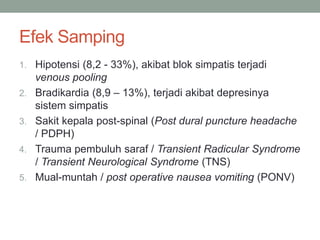 Efek Samping
1. Hipotensi (8,2 - 33%), akibat blok simpatis terjadi
venous pooling
2. Bradikardia (8,9 – 13%), terjadi akibat depresinya
sistem simpatis
3. Sakit kepala post-spinal (Post dural puncture headache
/ PDPH)
4. Trauma pembuluh saraf / Transient Radicular Syndrome
/ Transient Neurological Syndrome (TNS)
5. Mual-muntah / post operative nausea vomiting (PONV)
 