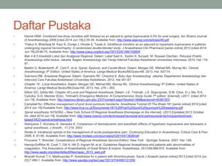 Daftar Pustaka
1. Hamid HMA. Combined low-dose clonidine with fentanyl as an adjuant to spinal bupivacaine 0,5% for anal surgery. Ain Shams Journal
of Anesthesiology 2009 [cited 2014 Jun 19];2;35-39. Available from: http://www.asja-eg.com/articles/45.pdf
2. Thakur A, Bhardwaj M, Kaur K, Dureja J, Hooda S, Taxak S. Intrathecal clonidine as an adjuvant to hyperbaric bupivacaine in patients
undergoing inguinal herniorrhaphy: A randomized double-blinded study. J Anaesthesiol Clin Pharmacol [serial online] 2013 [cited 2014
Jun 19];29:66-70. Available from: http://www.joacp.org/text.asp?2013/29/1/66/105804
3. Bab 4 & 5 Anestetik Lokal dan Analgesia Regional. Dalam: Latief Said A., Kartini A. Suryadi, M. Ruswan Dachlan. Petunjuk Praktis
Anestesiologi edisi kedua. Jakarta: Bagian Anestesiologi dan Terapi Intensif Fakultas Kedokteran Universitas Indonesia; 2010. Hal 119-
97.
4. Baldini G, Butterworth JF, Carli F, et al. Spinal, Epidural, and Caudal Block. Dalam: Morgan GE, Mikhail MS, Murray MJ. Clinical
Anesthesiology 5th Edition. United States of America: Lange Medical Books/McGraw-Hill. 2013. Hal. 937-74.
5. Sukmono RB. Anestesia Regional. Dalam: Soenarto RF, Chandra S. Buku Ajar Anestesiologi. Jakarta: Departemen Anestesiologi dan
Intensive Care Fakultas Kedokteran Universitas Kedokteran. 2012. Hal 451-67.
6. Chapter 16 : Local Anesthetics. Dalam: Morgan GE, Mikhail MS, Murray MJ. Clinical Anesthesiology 5th Edition. United States of
America: Lange Medical Books/McGraw-Hill. 2013. Hal. 276 – 263.
7. Dillion DC, Gibbs MA. Chapter 40 Local and Regional Anesthesia. Dalam: J.E. Tintinalli, J.S. Stapczynski, D.M. Cline, O.J. Ma, R.K.
Cydulka, G.D. Meckler (Eds). Tintinalli's Emergency Medicine: A Comprehensive Study Guide 7th edition [internet]. c2011 [cited 2014
Jun 19]. Available from: http://ezproxy.library.uph.edu:2337/content.aspx?bookid=348&sectionid=40381503
8. Campbell NJ. Effective management of post dural puncture handache. Anesthesia Tutorial Of The Week 181 [serial online] 2010 [cited
2014 Jun 19] Available from: http://www.frca.co.uk/Documents/181%20Post%20dural%20puncture%20headache.pdf
9. Spinal anesthesia. NYSORA – New York School Of Regional Anesthesia [Homepage on the internet]. c2013 [Updated 2013 October
04; cited 2014 Jun 19]. Available from: http://www.nysora.com/techniques/neuraxial-and-perineuraxial-techniques/landmark-
based/3423-spinal-anesthesia.html
10. Nishiyama T, Komatsu K, Hanaoka K. Comparison of hemodynamic and anesthetic effects of hyperbaric bupivacaine and tetracaine in
spinal anesthesia. J Anesth., 17:219, 2003
11. Hindle A. Intrathecal opioids in the management of acute postoperative pain. Continuing Education in Anaesthesia, Critical Care & Pain.
2008; 8: 81-85. Available from: http://www.hindawi.com/journals/prt/2014/513628/ref/
12. Finucane, T. Brendan. Complications of Regional Anesthesia Second Edition. New York : Springer Science. 2007. Hal. 149.
13. Harrop-Griffiths W, Cook T, Gill H, Hill D, Ingram M, et al. Guidelines Regional Anaesthesia and patients with abnormalities of
coagulation. The Association of Anaesthetists of Great Britain & Ireland. Anaesthesia. 2013;68;966-972. Available from:
http://www.aagbi.org/sites/default/files/rapac_2013_web.pdf
14. Bharath Kumar T V, Madhusudan P. Anesthesia for a patient with thrombocytosis. Saudi J Anaesth [serial online] 2013 [cited 2014 Jun
22];7:480-1. Available from: http://www.saudija.org/text.asp?2013/7/4/480/121059
 