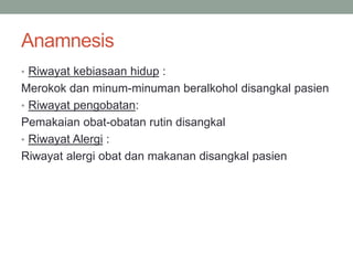 Anamnesis
• Riwayat kebiasaan hidup :
Merokok dan minum-minuman beralkohol disangkal pasien
• Riwayat pengobatan:
Pemakaian obat-obatan rutin disangkal
• Riwayat Alergi :
Riwayat alergi obat dan makanan disangkal pasien
 