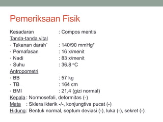 Pemeriksaan Fisik
Kesadaran : Compos mentis
Tanda-tanda vital
• Tekanan darah` : 140/90 mmHg*
• Pernafasan : 16 x/menit
• Nadi : 83 x/menit
• Suhu : 36.8 oC
Antropometri
• BB : 57 kg
• TB : 164 cm
• BMI : 21,4 (gizi normal)
Kepala : Normosefali, deformitas (-)
Mata : Sklera ikterik -/-, konjungtiva pucat (-)
Hidung: Bentuk normal, septum deviasi (-), luka (-), sekret (-)
 