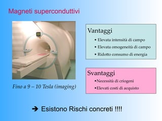 Magneti superconduttivi

                                         Vantaggi	
                                           •   Elevata  intensità  di  campo	
                                           •   Elevata  omogeneità  di  campo	
                                           •   RidoPo  consumo  di  energia	



                                         Svantaggi	
                                           • Necessità  di  criogeni	
 Fino  a  9  –  10  Tesla  (imaging)	
     • Elevati  costi  di  acquisto	




           è Esistono Rischi concreti !!!!
 