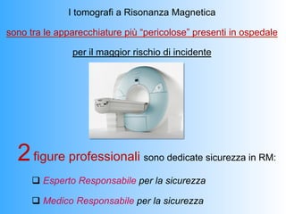 I tomografi a Risonanza Magnetica

sono tra le apparecchiature più “pericolose” presenti in ospedale

               per il maggior rischio di incidente




  2 figure professionali        sono dedicate sicurezza in RM:

      q  Esperto Responsabile per la sicurezza

      q  Medico Responsabile per la sicurezza
 