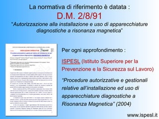 La normativa di riferimento è datata :
                   D.M. 2/8/91
“Autorizzazione alla installazione e uso di apparecchiature
          diagnostiche a risonanza magnetica”


                     Per ogni approfondimento :

                     ISPESL (Istituto Superiore per la
                     Prevenzione e la Sicurezza sul Lavoro)

                     “Procedure autorizzative e gestionali
                     relative all’installazione ed uso di
                     apparecchiature diagnostiche a
                     Risonanza Magnetica” (2004)

                                                  www.ispesl.it
 