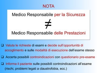 NOTA
        Medico Responsabile per la Sicurezza

                                ≠
       Medico Responsabile delle Prestazioni

q  Valuta le richieste di esami e decide sull’opportunità di
   accoglimento e sulle modalità di esecuzione dell’esame stesso

q  Accerta possibili controindicazioni con questionario pre-esame

q  Informa il paziente sulle possibili controindicazioni all’esame
   (rischi, problemi legati a claustrofobia, ecc.)
 