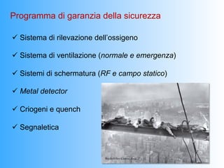 Programma di garanzia della sicurezza

ü  Sistema di rilevazione dell’ossigeno

ü  Sistema di ventilazione (normale e emergenza)

ü  Sistemi di schermatura (RF e campo statico)

ü  Metal detector

ü  Criogeni e quench

ü  Segnaletica
 