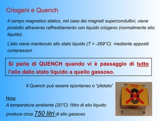 Criogeni e Quench
Il campo magnetico statico, nel caso dei magneti superconduttivi, viene
prodotto attraverso raffreddamento con liquido criogeno (normalmente elio
liquido).

L’elio viene mantenuto allo stato liquido (T = -269°C) mediante appositi
compressori.


 Si parla di QUENCH quando vi è passaggio di tutto
 l’elio dallo stato liquido a quello gassoso.

          Il Quench può essere spontaneo o “pilotato”

Nota
A temperatura ambiente (20°C) 1litro di elio liquido
produce circa 750   litri di elio gassoso
 