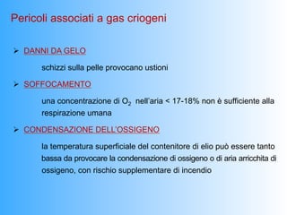 Pericoli associati a gas criogeni

Ø  DANNI DA GELO

      schizzi sulla pelle provocano ustioni

Ø  SOFFOCAMENTO

      una concentrazione di O2 nell’aria < 17-18% non è sufficiente alla
      respirazione umana

Ø  CONDENSAZIONE DELL’OSSIGENO

      la temperatura superficiale del contenitore di elio può essere tanto
      bassa da provocare la condensazione di ossigeno o di aria arricchita di
      ossigeno, con rischio supplementare di incendio
 