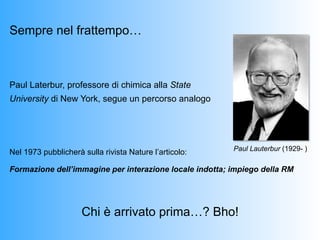 Sempre nel frattempo…



Paul Laterbur, professore di chimica alla State
University di New York, segue un percorso analogo




                                                         Paul Lauterbur (1929- )
Nel 1973 pubblicherà sulla rivista Nature l’articolo:

Formazione dell’immagine per interazione locale indotta; impiego della RM




                     Chi è arrivato prima…? Bho!
 