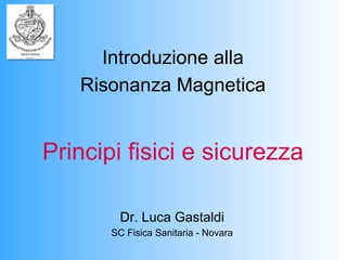 Introduzione alla
   Risonanza Magnetica


Principi fisici e sicurezza

        Dr. Luca Gastaldi
       SC Fisica Sanitaria - Novara
 