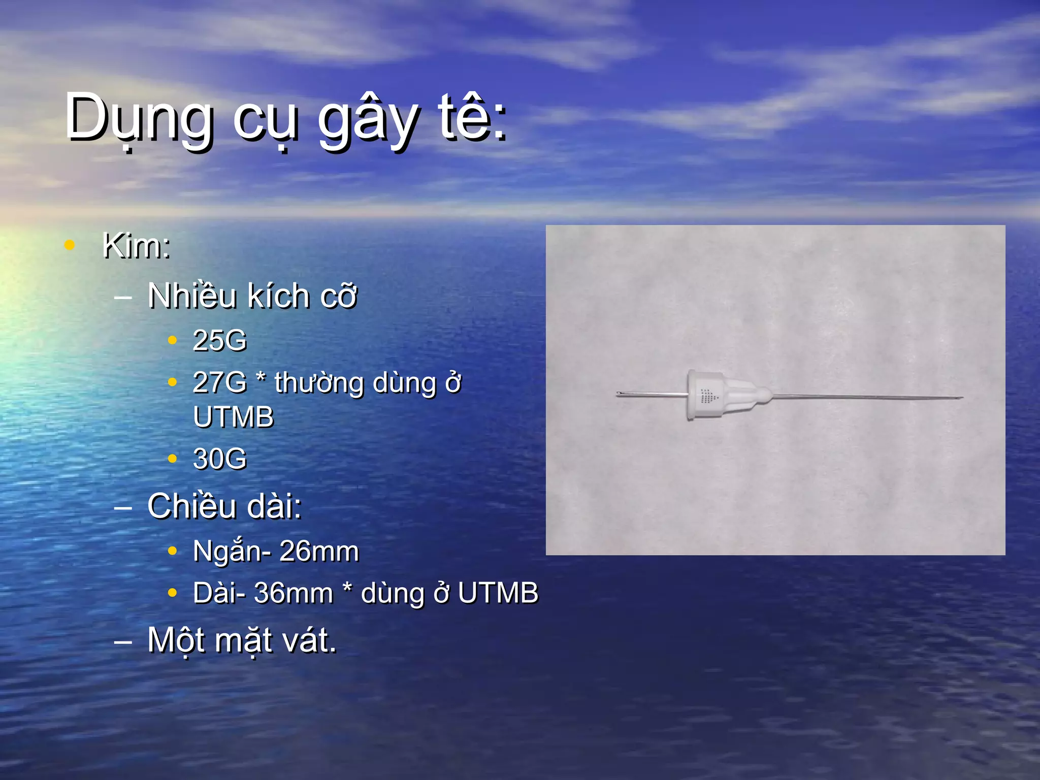 Dụng cụ gây tê:Dụng cụ gây tê:
• Kim:Kim:
– Nhiều kích cỡNhiều kích cỡ
• 25G25G
• 27G * thường dùng ở27G * thường dùng ở
UTMBUTMB
• 30G30G
– Chiều dài:Chiều dài:
• Ngắn- 26mmNgắn- 26mm
• Dài- 36mm * dùng ở UTMBDài- 36mm * dùng ở UTMB
– Một mặt vát.Một mặt vát.
 