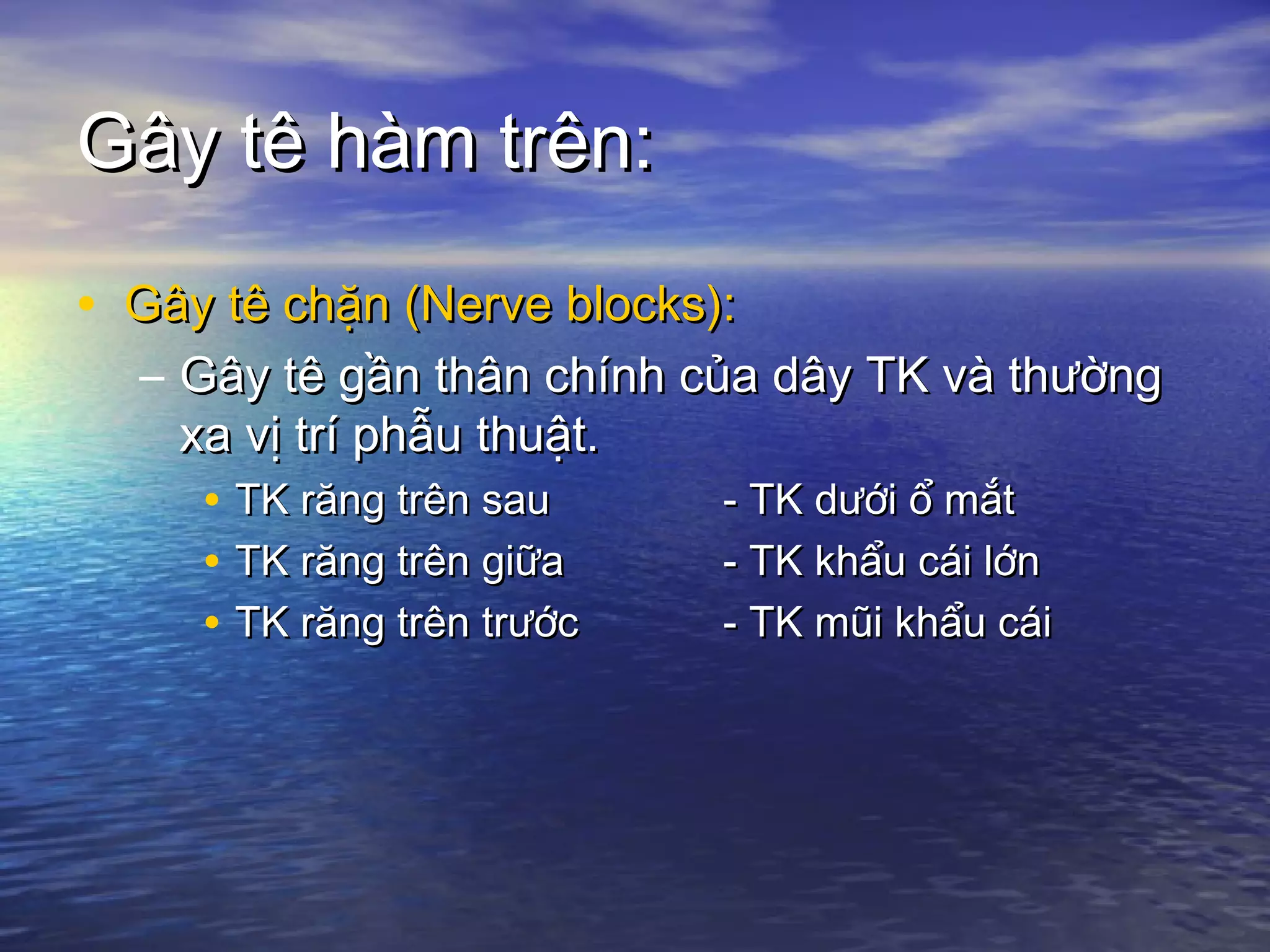 Gây tê hàm trên:Gây tê hàm trên:
• Gây tê chặn (Nerve blocks):Gây tê chặn (Nerve blocks):
– Gây tê gần thân chính của dây TK và thườngGây tê gần thân chính của dây TK và thường
xa vị trí phẫu thuật.xa vị trí phẫu thuật.
• TK răng trên sauTK răng trên sau - TK dưới ổ mắt- TK dưới ổ mắt
• TK răng trên giữaTK răng trên giữa - TK khẩu cái lớn- TK khẩu cái lớn
• TK răng trên trướcTK răng trên trước - TK mũi khẩu cái- TK mũi khẩu cái
 