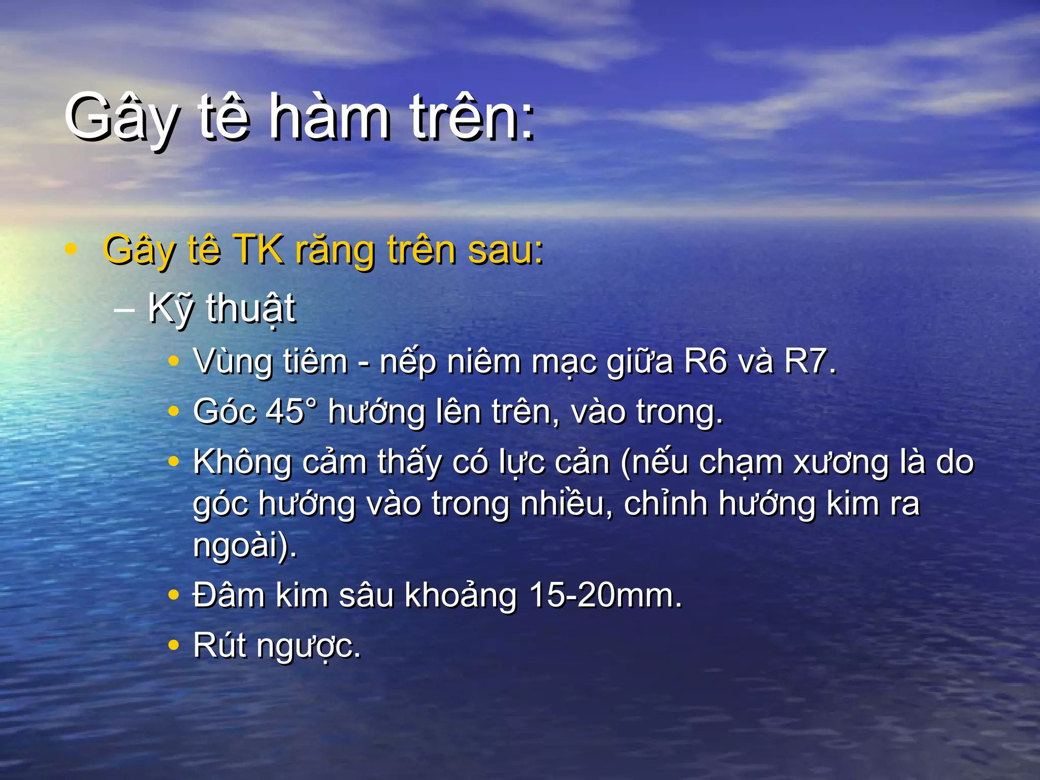 Gây tê hàm trên:Gây tê hàm trên:
• Gây tê TK răng trên sau:Gây tê TK răng trên sau:
– Kỹ thuậtKỹ thuật
• Vùng tiêm - nếp niêm mạc giữa R6 và R7.Vùng tiêm - nếp niêm mạc giữa R6 và R7.
• Góc 45° hướng lên trên, vào trong.Góc 45° hướng lên trên, vào trong.
• Không cảm thấy có lực cản (nếu chạm xương là doKhông cảm thấy có lực cản (nếu chạm xương là do
góc hướng vào trong nhiều, chỉnh hướng kim ragóc hướng vào trong nhiều, chỉnh hướng kim ra
ngoài).ngoài).
• Đâm kim sâu khoảng 15-20mm.Đâm kim sâu khoảng 15-20mm.
• Rút ngược.Rút ngược.
 