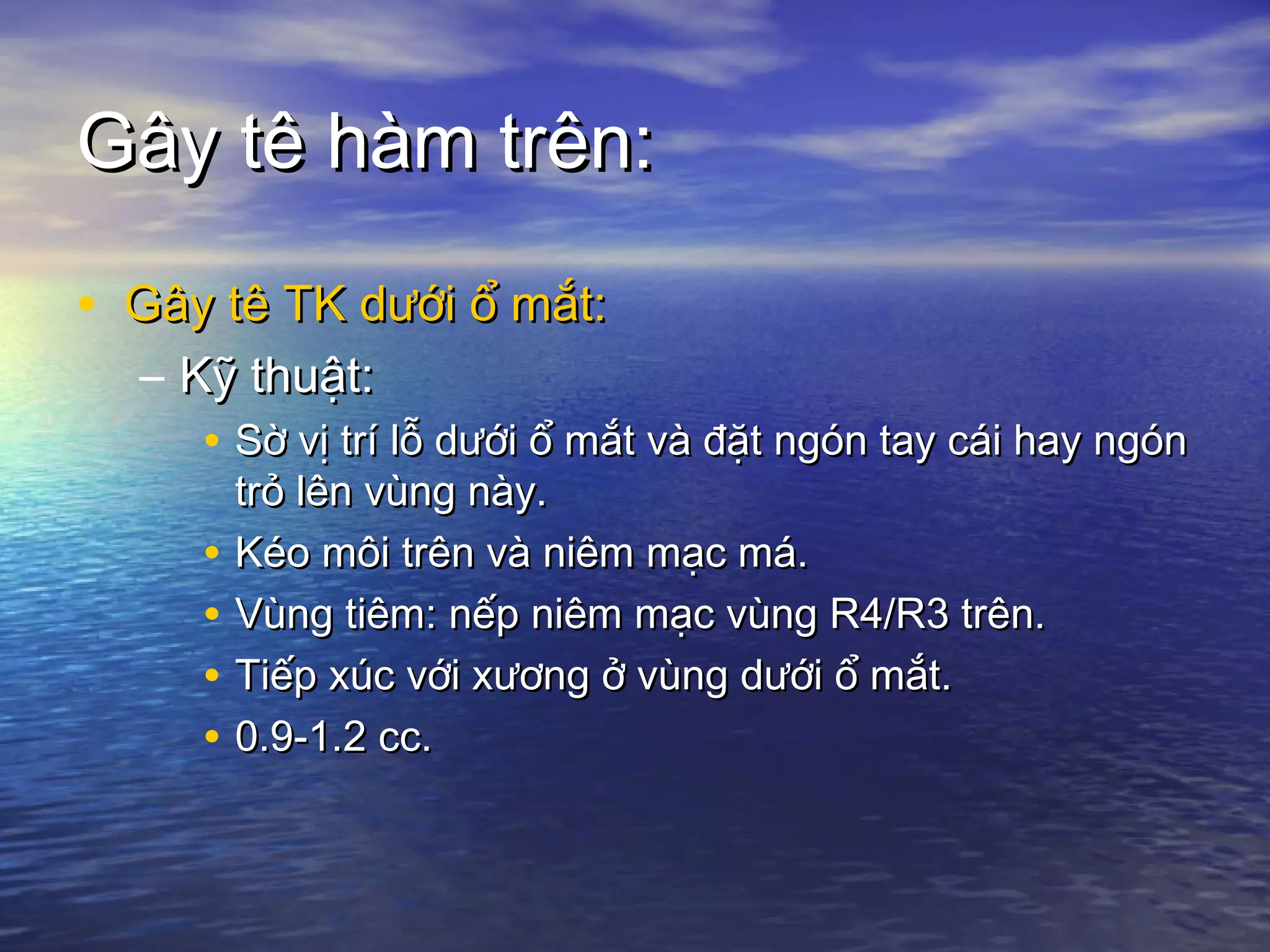 Gây tê hàm trên:Gây tê hàm trên:
• Gây tê TK dưới ổ mắt:Gây tê TK dưới ổ mắt:
– Kỹ thuật:Kỹ thuật:
• Sờ vị trí lỗ dưới ổ mắt và đặt ngón tay cái hay ngónSờ vị trí lỗ dưới ổ mắt và đặt ngón tay cái hay ngón
trỏ lên vùng này.trỏ lên vùng này.
• Kéo môi trên và niêm mạc má.Kéo môi trên và niêm mạc má.
• Vùng tiêm: nếp niêm mạc vùng R4/R3 trên.Vùng tiêm: nếp niêm mạc vùng R4/R3 trên.
• Tiếp xúc với xương ở vùng dưới ổ mắt.Tiếp xúc với xương ở vùng dưới ổ mắt.
• 0.9-1.2 cc.0.9-1.2 cc.
 