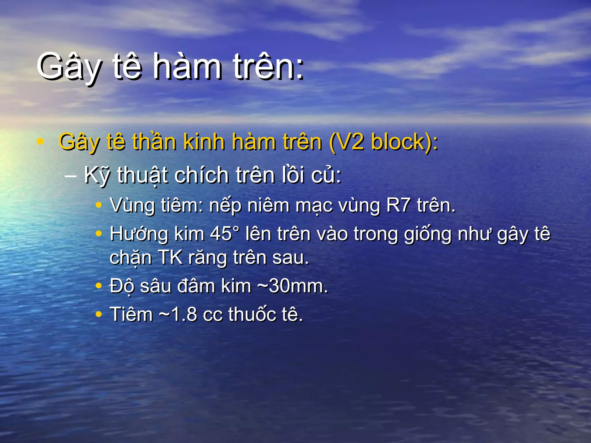 Gây tê hàm trên:Gây tê hàm trên:
• Gây tê thần kinh hàm trên (V2 block):Gây tê thần kinh hàm trên (V2 block):
– Kỹ thuật chích trên lồi củ:Kỹ thuật chích trên lồi củ:
• Vùng tiêm: nếp niêm mạc vùng R7 trên.Vùng tiêm: nếp niêm mạc vùng R7 trên.
• Hướng kim 45° lên trên vào trong giống như gây têHướng kim 45° lên trên vào trong giống như gây tê
chặn TK răng trên sau.chặn TK răng trên sau.
• Độ sâu đâm kim ~30mm.Độ sâu đâm kim ~30mm.
• Tiêm ~1.8 cc thuốc tê.Tiêm ~1.8 cc thuốc tê.
 