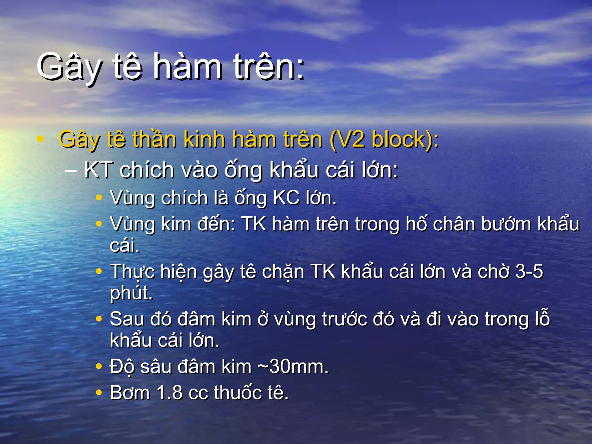 Gây tê hàm trên:Gây tê hàm trên:
• Gây tê thần kinh hàm trên (V2 block):Gây tê thần kinh hàm trên (V2 block):
– KT chích vào ống khẩu cái lớn:KT chích vào ống khẩu cái lớn:
• Vùng chích là ống KC lớn.Vùng chích là ống KC lớn.
• Vùng kim đến: TK hàm trên trong hố chân bướm khẩuVùng kim đến: TK hàm trên trong hố chân bướm khẩu
cái.cái.
• Thực hiện gây tê chặn TK khẩu cái lớn và chờ 3-5Thực hiện gây tê chặn TK khẩu cái lớn và chờ 3-5
phút.phút.
• Sau đó đâm kim ở vùng trước đó và đi vào trong lỗSau đó đâm kim ở vùng trước đó và đi vào trong lỗ
khẩu cái lớn.khẩu cái lớn.
• Độ sâu đâm kim ~30mm.Độ sâu đâm kim ~30mm.
• Bơm 1.8 cc thuốc tê.Bơm 1.8 cc thuốc tê.
 