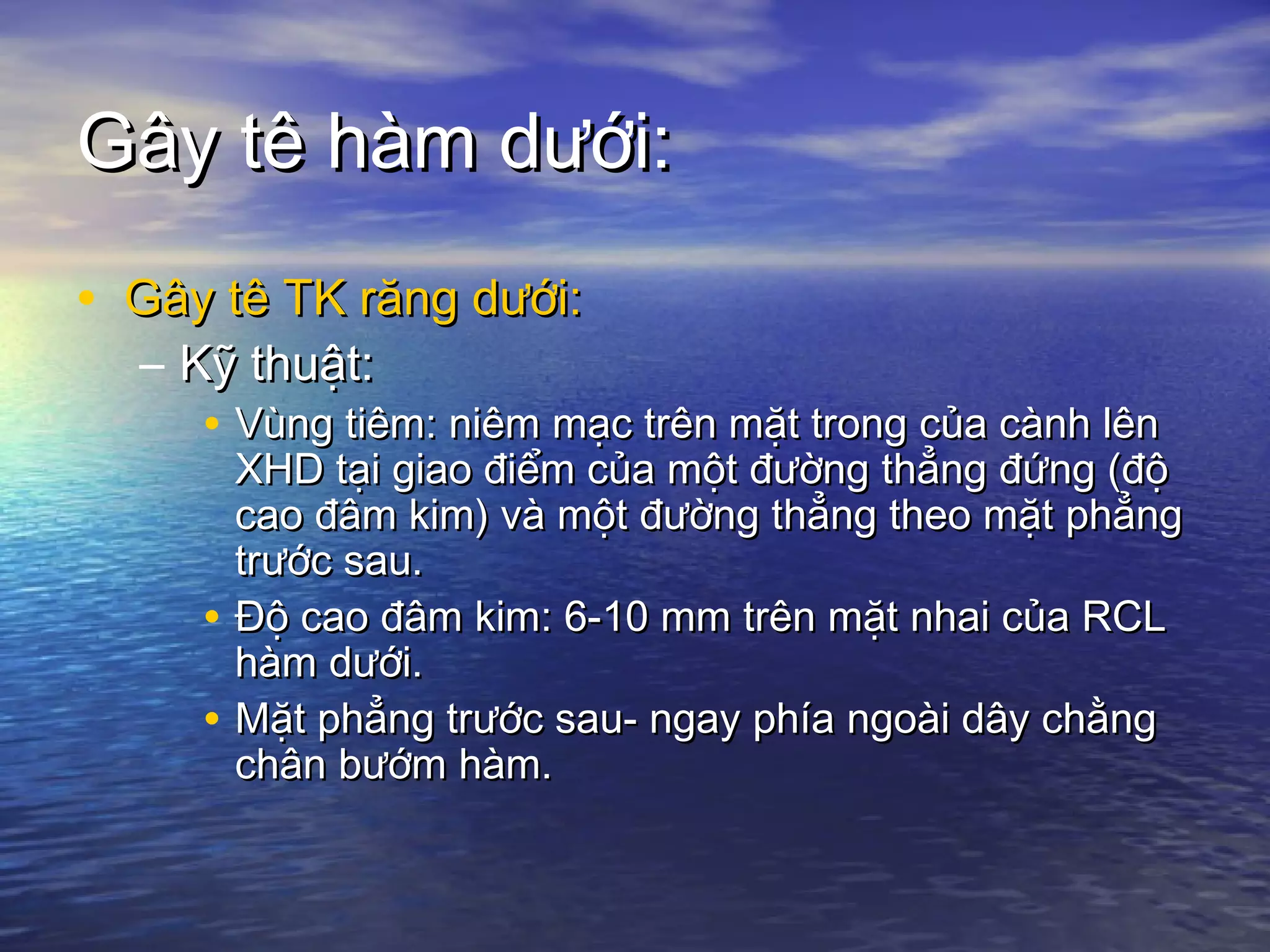 Gây tê hàm dưới:Gây tê hàm dưới:
• Gây tê TK răng dưới:Gây tê TK răng dưới:
– Kỹ thuật:Kỹ thuật:
• Vùng tiêm: niêm mạc trên mặt trong của cành lênVùng tiêm: niêm mạc trên mặt trong của cành lên
XHD tại giao điểm của một đường thẳng đứng (độXHD tại giao điểm của một đường thẳng đứng (độ
cao đâm kim) và một đường thẳng theo mặt phẳngcao đâm kim) và một đường thẳng theo mặt phẳng
trước sau.trước sau.
• Độ cao đâm kim: 6-10 mm trên mặt nhai của RCLĐộ cao đâm kim: 6-10 mm trên mặt nhai của RCL
hàm dưới.hàm dưới.
• Mặt phẳng trước sau- ngay phía ngoài dây chằngMặt phẳng trước sau- ngay phía ngoài dây chằng
chân bướm hàm.chân bướm hàm.
 