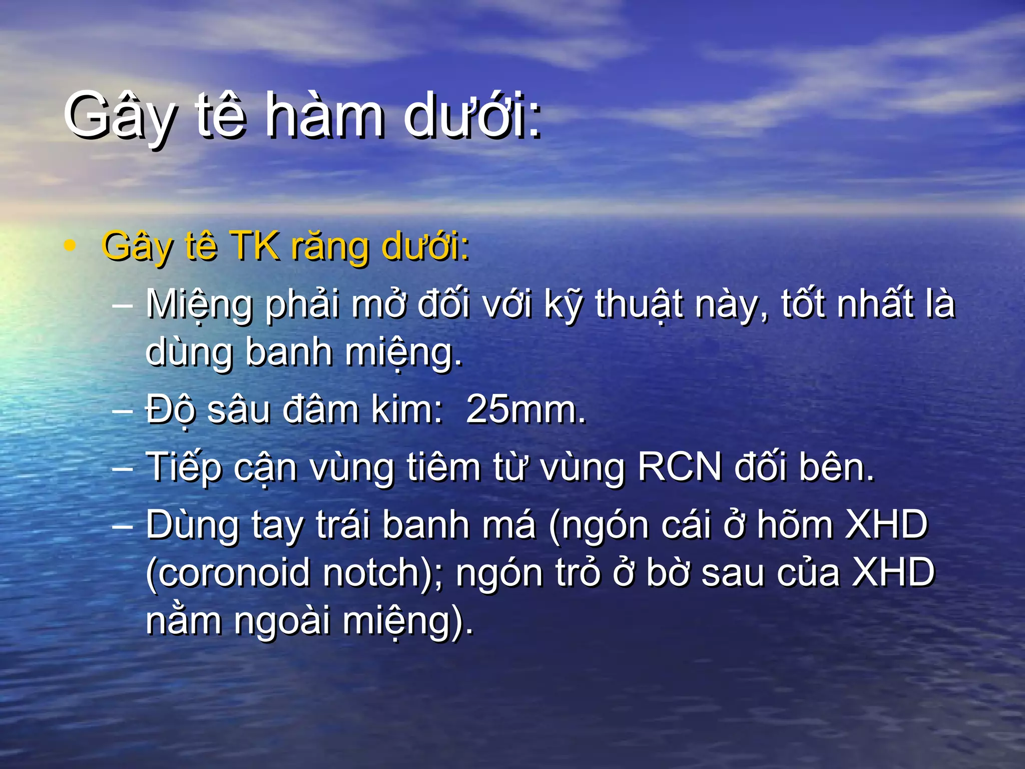 Gây tê hàm dưới:Gây tê hàm dưới:
• Gây tê TK răng dưới:Gây tê TK răng dưới:
– Miệng phải mở đối với kỹ thuật này, tốt nhất làMiệng phải mở đối với kỹ thuật này, tốt nhất là
dùng banh miệng.dùng banh miệng.
– Độ sâu đâm kim: 25mm.Độ sâu đâm kim: 25mm.
– Tiếp cận vùng tiêm từ vùng RCN đối bên.Tiếp cận vùng tiêm từ vùng RCN đối bên.
– Dùng tay trái banh má (ngón cái ở hõm XHDDùng tay trái banh má (ngón cái ở hõm XHD
(coronoid notch); ngón trỏ ở bờ sau của XHD(coronoid notch); ngón trỏ ở bờ sau của XHD
nằm ngoài miệng).nằm ngoài miệng).
 
