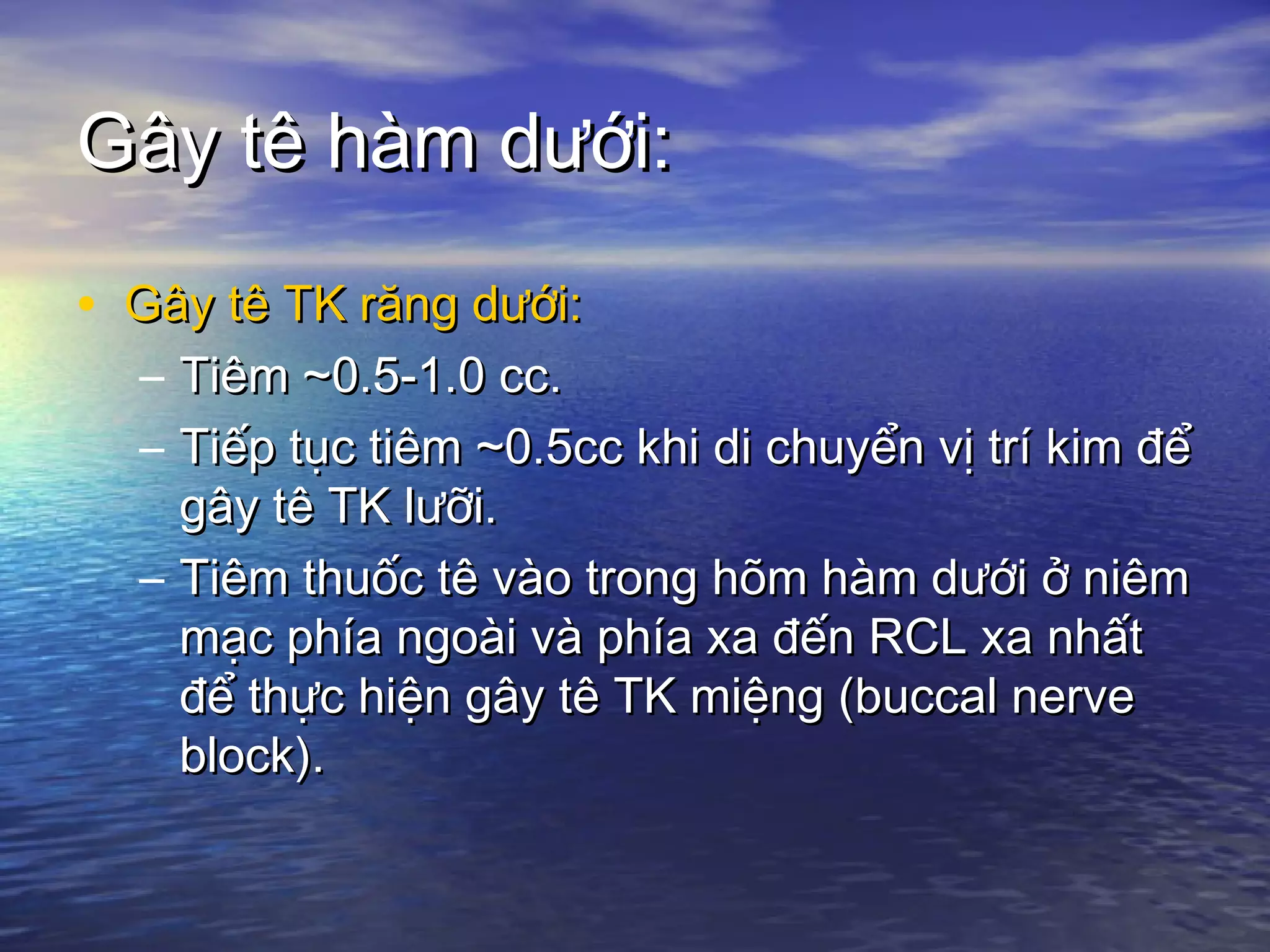 Gây tê hàm dưới:Gây tê hàm dưới:
• Gây tê TK răng dưới:Gây tê TK răng dưới:
– Tiêm ~0.5-1.0 cc.Tiêm ~0.5-1.0 cc.
– Tiếp tục tiêm ~0.5cc khi di chuyển vị trí kim đểTiếp tục tiêm ~0.5cc khi di chuyển vị trí kim để
gây tê TK lưỡi.gây tê TK lưỡi.
– Tiêm thuốc tê vào trong hõm hàm dưới ở niêmTiêm thuốc tê vào trong hõm hàm dưới ở niêm
mạc phía ngoài và phía xa đến RCL xa nhấtmạc phía ngoài và phía xa đến RCL xa nhất
để thực hiện gây tê TK miệng (buccal nerveđể thực hiện gây tê TK miệng (buccal nerve
block).block).
 