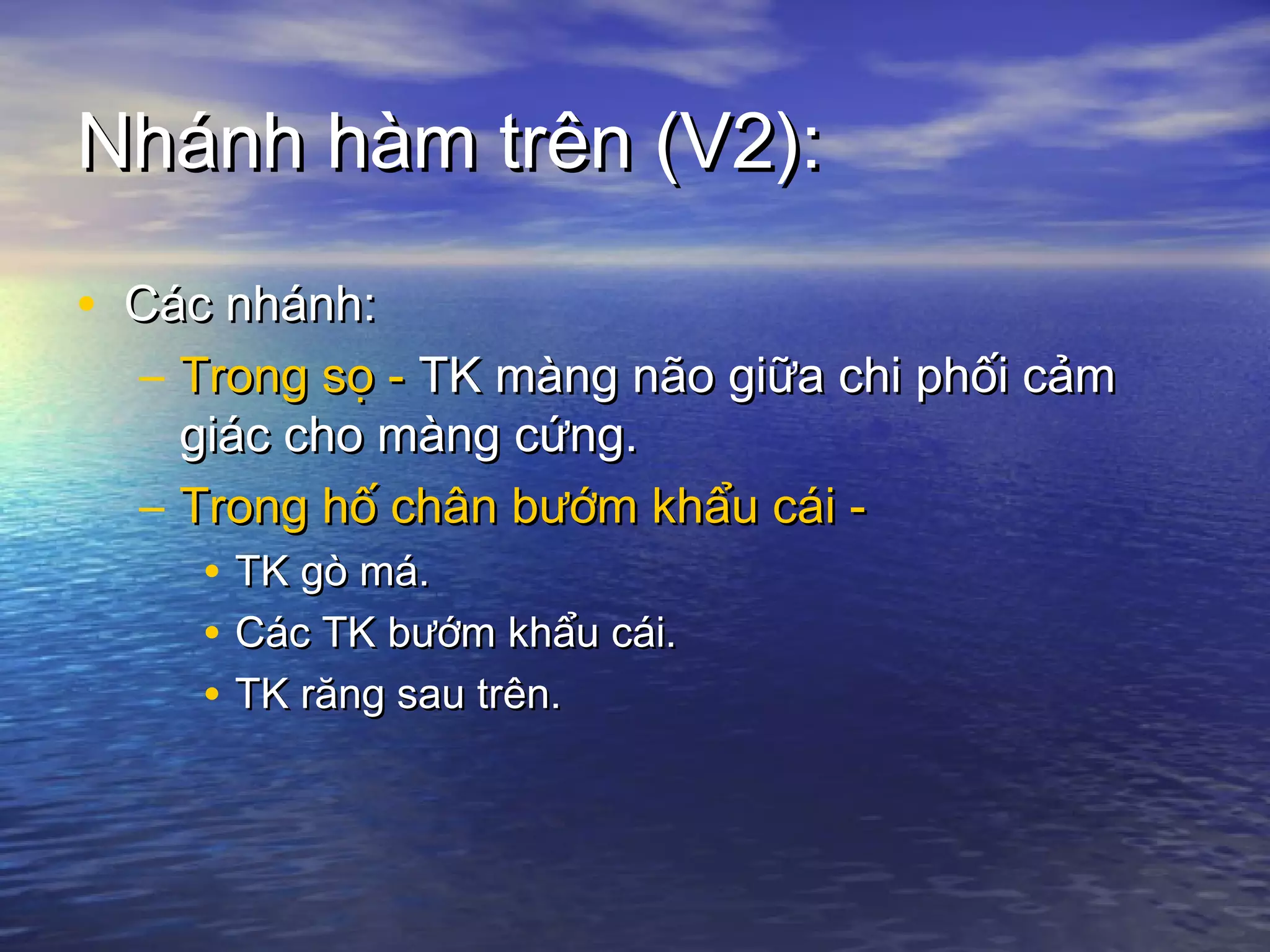 Nhánh hàm trên (V2):Nhánh hàm trên (V2):
• Các nhánh:Các nhánh:
– Trong sọ -Trong sọ - TK màng não giữa chi phối cảmTK màng não giữa chi phối cảm
giác cho màng cứng.giác cho màng cứng.
– Trong hố chân bướm khẩu cái -Trong hố chân bướm khẩu cái -
• TK gò má.TK gò má.
• Các TK bướm khẩu cái.Các TK bướm khẩu cái.
• TK răng sau trên.TK răng sau trên.
 