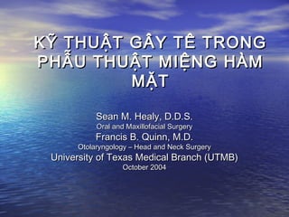 KỸ THUẬT GÂY TÊ TRONGKỸ THUẬT GÂY TÊ TRONG
PHẪU THUẬT MIỆNG HÀMPHẪU THUẬT MIỆNG HÀM
MẶTMẶT
Sean M. Healy, D.D.S.Sean M. Healy, D.D.S.
Oral and Maxillofacial SurgeryOral and Maxillofacial Surgery
Francis B. Quinn, M.D.Francis B. Quinn, M.D.
Otolaryngology – Head and Neck SurgeryOtolaryngology – Head and Neck Surgery
University of Texas Medical Branch (UTMB)University of Texas Medical Branch (UTMB)
October 2004October 2004
 