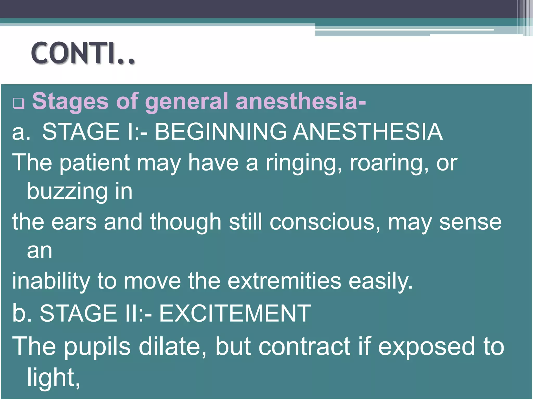 CONTI.. 
 Stages of general anesthesia-a. 
STAGE I:- BEGINNING ANESTHESIA 
The patient may have a ringing, roaring, or 
buzzing in 
the ears and though still conscious, may sense 
an 
inability to move the extremities easily. 
b. STAGE II:- EXCITEMENT 
The pupils dilate, but contract if exposed to 
light, 
 