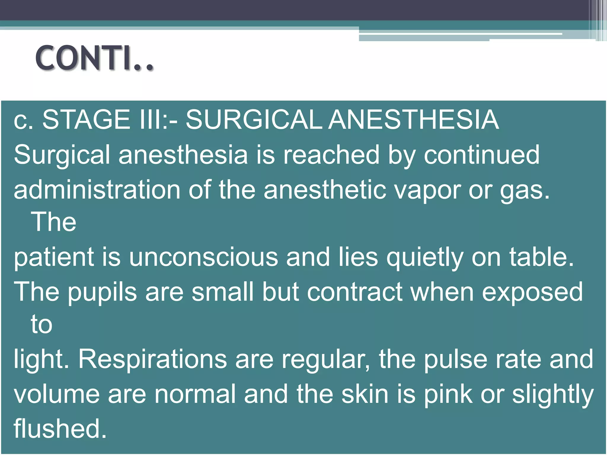CONTI.. 
c. STAGE III:- SURGICAL ANESTHESIA 
Surgical anesthesia is reached by continued 
administration of the anesthetic vapor or gas. 
The 
patient is unconscious and lies quietly on table. 
The pupils are small but contract when exposed 
to 
light. Respirations are regular, the pulse rate and 
volume are normal and the skin is pink or slightly 
flushed. 
 