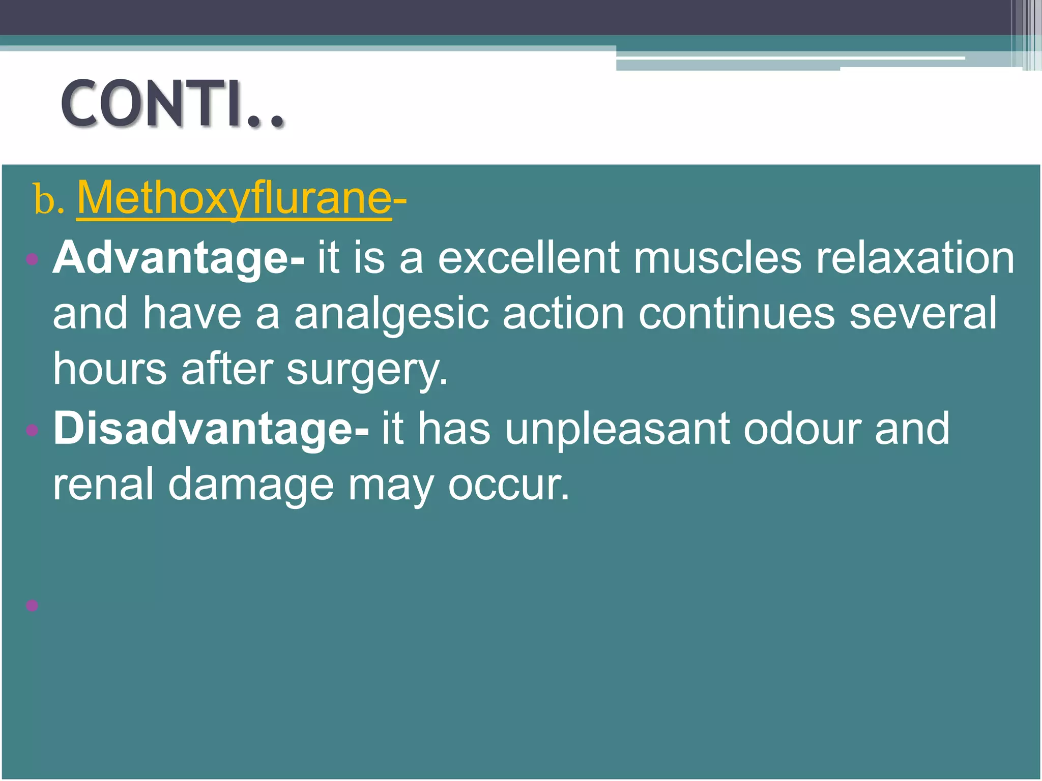 CONTI.. 
b. Methoxyflurane- 
• Advantage- it is a excellent muscles relaxation 
and have a analgesic action continues several 
hours after surgery. 
• Disadvantage- it has unpleasant odour and 
renal damage may occur. 
• 
 
