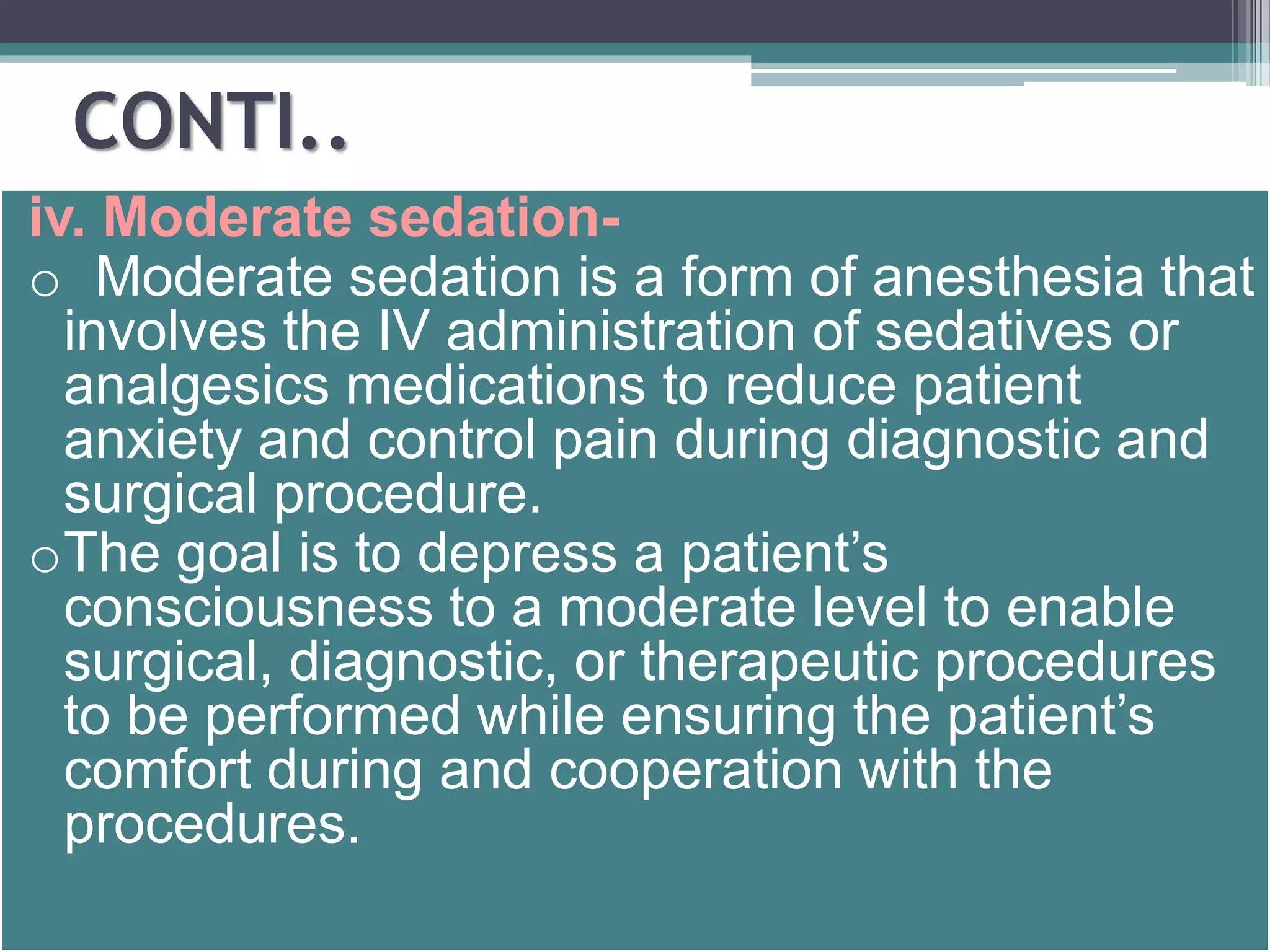 CONTI.. 
iv. Moderate sedation-o 
Moderate sedation is a form of anesthesia that 
involves the IV administration of sedatives or 
analgesics medications to reduce patient 
anxiety and control pain during diagnostic and 
surgical procedure. 
oThe goal is to depress a patient’s 
consciousness to a moderate level to enable 
surgical, diagnostic, or therapeutic procedures 
to be performed while ensuring the patient’s 
comfort during and cooperation with the 
procedures. 
 
