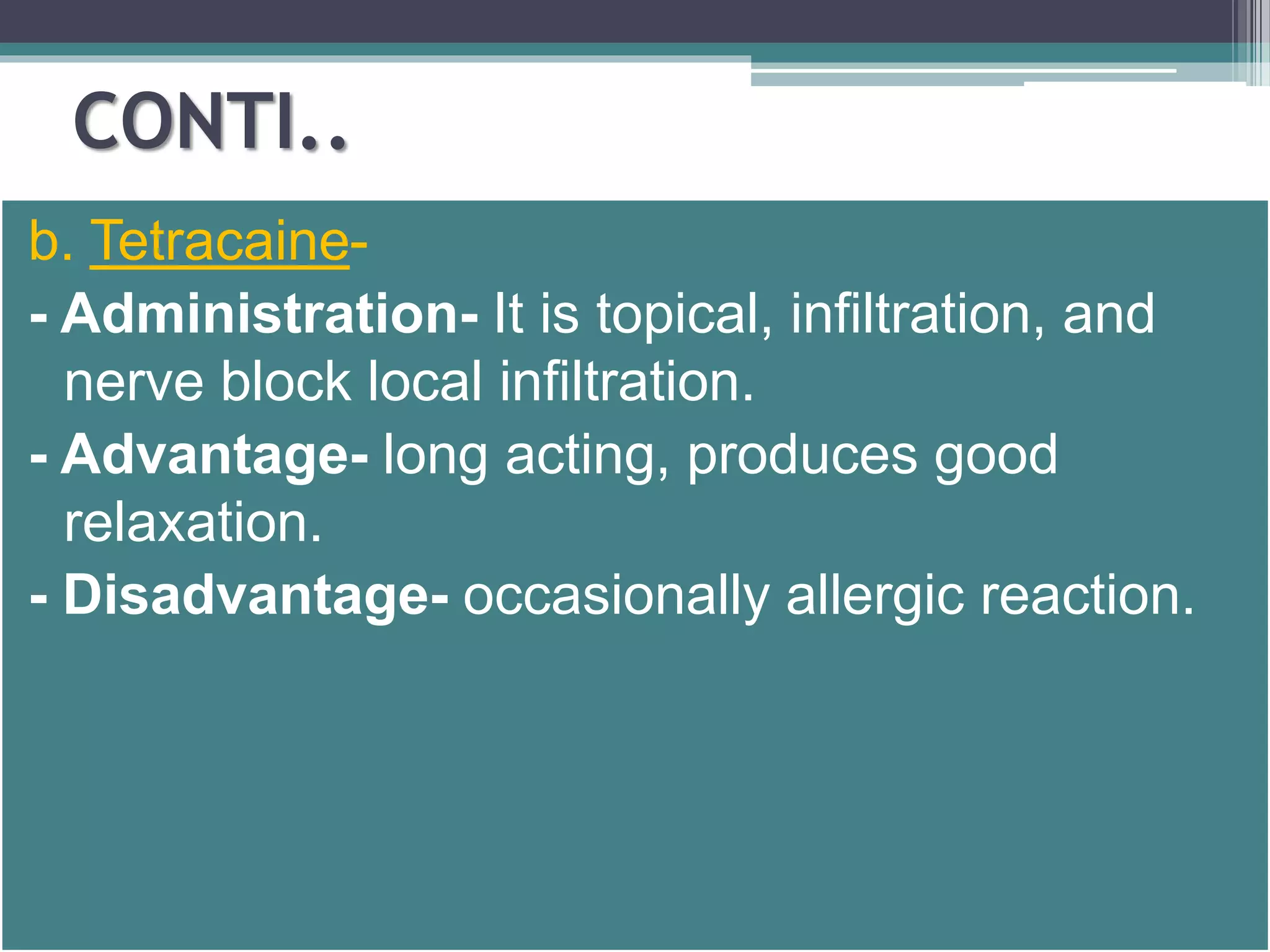 CONTI.. 
b. Tetracaine- 
- Administration- It is topical, infiltration, and 
nerve block local infiltration. 
- Advantage- long acting, produces good 
relaxation. 
- Disadvantage- occasionally allergic reaction. 
 