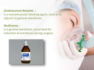 Cisatracurium Besylate :
is a neuromuscular blocking agent, used as an
adjunct to general anesthesia .
Desflurane :
is a general anesthetic, prescribed for
induction of anesthesia during surgery.
 