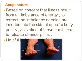 Acupuncture
Based on concept that illness result
from an imbalance of energy , to
correct the imbalance needles are
inserted into the skin at specific body
points , activation of these point lead
to release of endorphins .
Helpful in first stage of labor
 