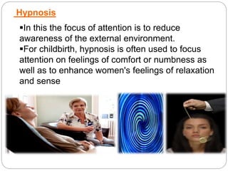 Hypnosis
In this the focus of attention is to reduce
awareness of the external environment.
For childbirth, hypnosis is often used to focus
attention on feelings of comfort or numbness as
well as to enhance women's feelings of relaxation
and sense
 