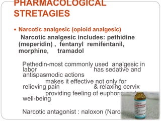 PHARMACOLOGICAL
STRETAGIES
 Narcotic analgesic (opioid analgesic)
Narcotic analgesic includes: pethidine
(meperidin) , fentanyl remifentanil,
morphine, tramadol
Pethedin-most commonly used analgesic in
labor has sedative and
antispasmodic actions
makes it effective not only for
relieving pain & relaxing cervix
providing feeling of euphoria and
well-being
Narcotic antagonist : naloxon (Narcan)
 