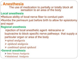 . Anesthesia
The use of medication to partially or totally block all
sensation to an area of the body
Local anesthesia
Reduce ability of local nerve fiber to conduct pain
Numbs the perineum just before birth to allow for episiotomy
and repair
Regional anesthesia
injection of local anesthetic agent -tetracaine or
bupivacine to block specific nerve pathways that supply a
particular organ or area of the body
spinal analgesia
 epidural analgesia
 combined spinal epidural
•General anesthesia
 Intra Venous Analgesia
Inhalational Analgesia
 
