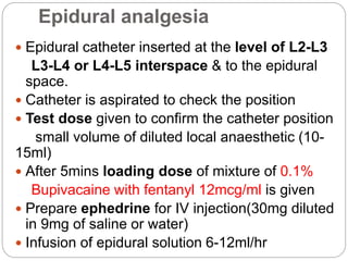 Epidural analgesia
 Epidural catheter inserted at the level of L2-L3
L3-L4 or L4-L5 interspace & to the epidural
space.
 Catheter is aspirated to check the position
 Test dose given to confirm the catheter position
small volume of diluted local anaesthetic (10-
15ml)
 After 5mins loading dose of mixture of 0.1%
Bupivacaine with fentanyl 12mcg/ml is given
 Prepare ephedrine for IV injection(30mg diluted
in 9mg of saline or water)
 Infusion of epidural solution 6-12ml/hr
 