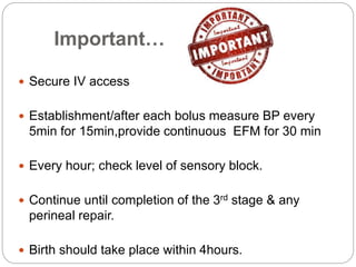 Important…
 Secure IV access
 Establishment/after each bolus measure BP every
5min for 15min,provide continuous EFM for 30 min
 Every hour; check level of sensory block.
 Continue until completion of the 3rd stage & any
perineal repair.
 Birth should take place within 4hours.
 