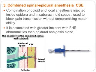 3. Combined spinal-epidural anesthesia CSE
 Combination of opioid and local anesthesia injected
inside epidura and in subarachnoid space , used to
block pain transmission without compromising motor
ability
 It is associated with greater incident with FHR
abnormalities than epidural analgesia alone
 