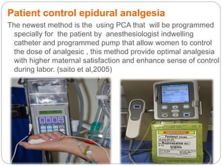Patient control epidural analgesia
The newest method is the using PCA that will be programmed
specially for the patient by anesthesiologist indwelling
catheter and programmed pump that allow women to control
the dose of analgesic , this method provide optimal analgesia
with higher maternal satisfaction and enhance sense of control
during labor. (saito et al,2005)
 
