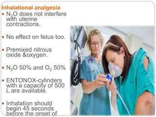 Inhalational analgesia
 N2O does not interfere
with uterine
contractions.
 No effect on fetus too.
 Premixed nitrous
oxide &oxygen.
 N2O 50% and O2 50%
 ENTONOX-cylinders
with a capacity of 500
L are available.
 Inhalation should
begin 45 seconds
before the onset of
 