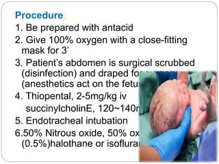 Procedure:
1. Be prepared with antacid
2. Give 100% oxygen with a close-fitting
mask for 3’
3. Patient’s abdomen is surgical scrubbed
(disinfection) and draped for surgery
(anesthetics act on the fetus ↓)
4. Thiopental, 2-5mg/kg iv
succinylcholinE, 120~140mg iv
5. Endotracheal intubation
6.50% Nitrous oxide, 50% oxygen,
(0.5%)halothane or isofluran
 